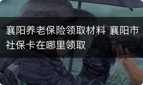襄阳养老保险领取材料 襄阳市社保卡在哪里领取
