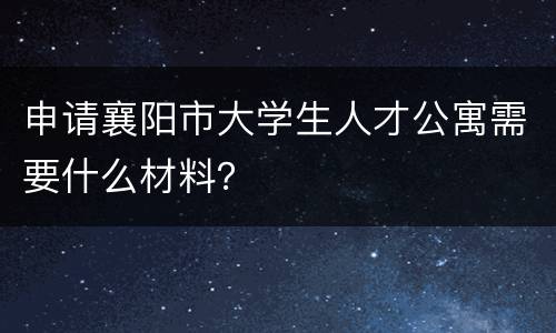 申请襄阳市大学生人才公寓需要什么材料？