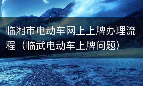 临湘市电动车网上上牌办理流程（临武电动车上牌问题）