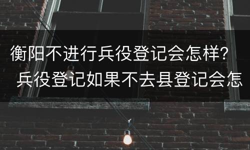 衡阳不进行兵役登记会怎样？ 兵役登记如果不去县登记会怎么样