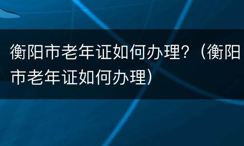 衡阳市老年证如何办理?（衡阳市老年证如何办理）
