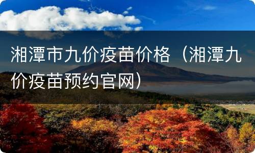 湘潭市九价疫苗价格（湘潭九价疫苗预约官网）
