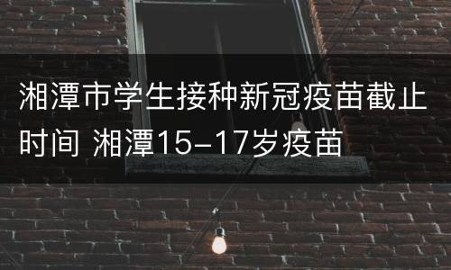 湘潭市学生接种新冠疫苗截止时间 湘潭15-17岁疫苗