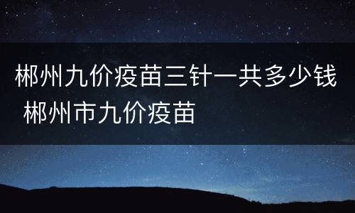 郴州九价疫苗三针一共多少钱 郴州市九价疫苗