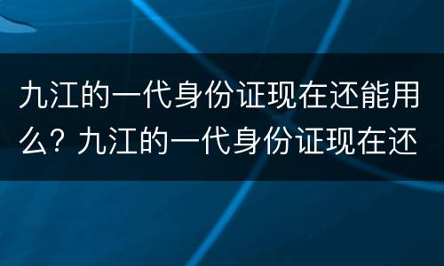 九江的一代身份证现在还能用么? 九江的一代身份证现在还能用么吗