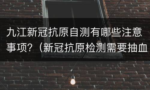 九江新冠抗原自测有哪些注意事项?（新冠抗原检测需要抽血吗）