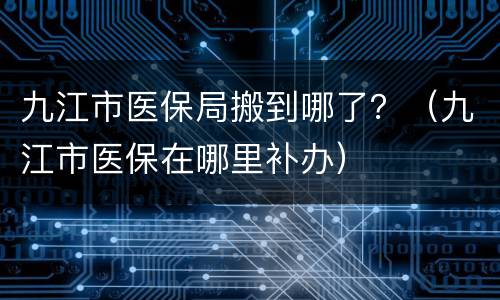 九江市医保局搬到哪了？（九江市医保在哪里补办）