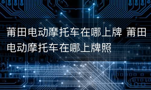 莆田电动摩托车在哪上牌 莆田电动摩托车在哪上牌照