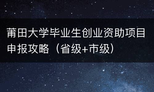 莆田大学毕业生创业资助项目申报攻略（省级+市级）