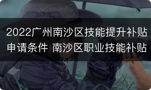 2022广州南沙区技能提升补贴申请条件 南沙区职业技能补贴