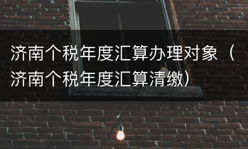 济南个税年度汇算办理对象（济南个税年度汇算清缴）