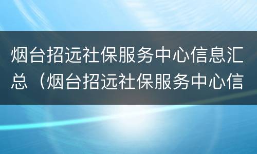 烟台招远社保服务中心信息汇总（烟台招远社保服务中心信息汇总电话）