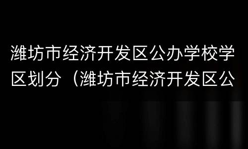 潍坊市经济开发区公办学校学区划分（潍坊市经济开发区公办学校学区划分）