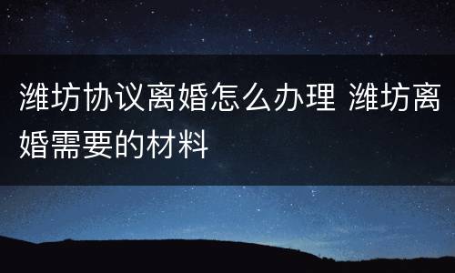 潍坊协议离婚怎么办理 潍坊离婚需要的材料