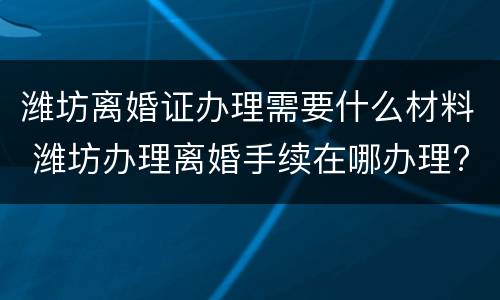 潍坊离婚证办理需要什么材料 潍坊办理离婚手续在哪办理?