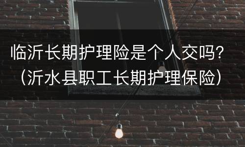 临沂长期护理险是个人交吗？（沂水县职工长期护理保险）