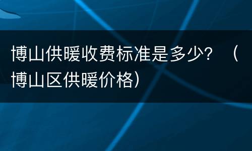 博山供暖收费标准是多少？（博山区供暖价格）