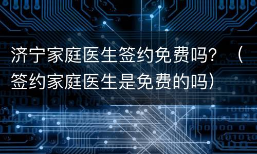 济宁家庭医生签约免费吗？（签约家庭医生是免费的吗）