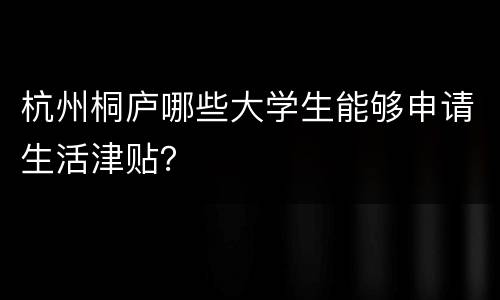 杭州桐庐哪些大学生能够申请生活津贴？