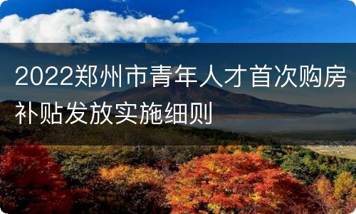 2022郑州市青年人才首次购房补贴发放实施细则