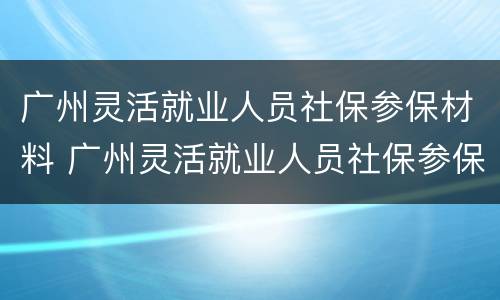 广州灵活就业人员社保参保材料 广州灵活就业人员社保参保材料是什么
