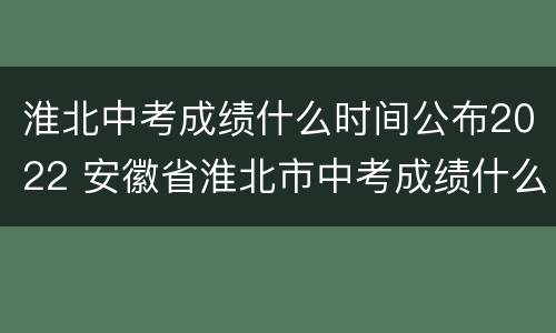 淮北中考成绩什么时间公布2022 安徽省淮北市中考成绩什么时候出来2020