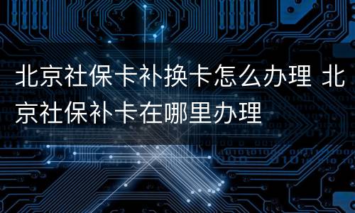 北京社保卡补换卡怎么办理 北京社保补卡在哪里办理