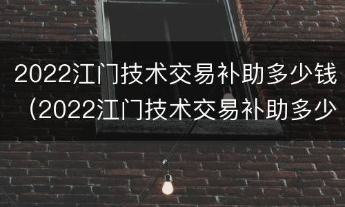 2022江门技术交易补助多少钱（2022江门技术交易补助多少钱一个月）