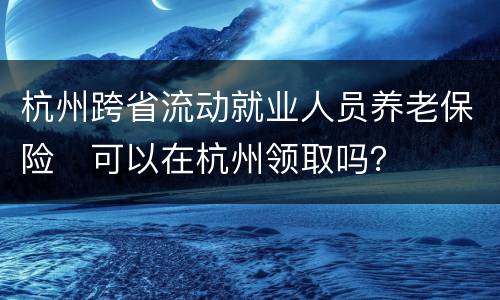 杭州跨省流动就业人员养老保险​可以在杭州领取吗？