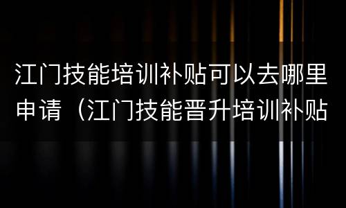 江门技能培训补贴可以去哪里申请（江门技能晋升培训补贴）