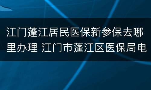 江门蓬江居民医保新参保去哪里办理 江门市蓬江区医保局电话号码