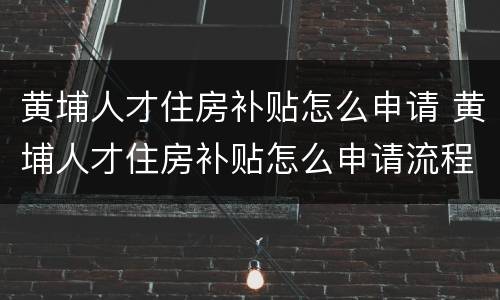 黄埔人才住房补贴怎么申请 黄埔人才住房补贴怎么申请流程