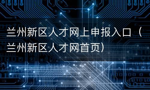 兰州新区人才网上申报入口（兰州新区人才网首页）