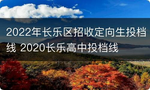 2022年长乐区招收定向生投档线 2020长乐高中投档线