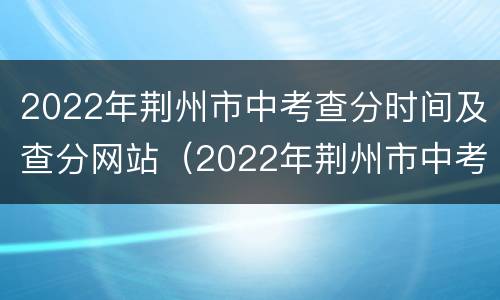 2022年荆州市中考查分时间及查分网站（2022年荆州市中考查分时间及查分网站公布）