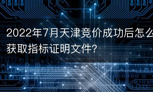 2022年7月天津竞价成功后怎么获取指标证明文件？