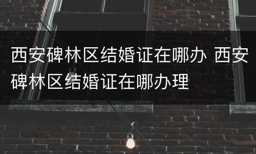 西安碑林区结婚证在哪办 西安碑林区结婚证在哪办理