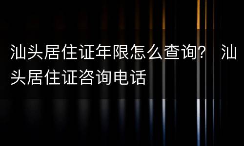 汕头居住证年限怎么查询？ 汕头居住证咨询电话