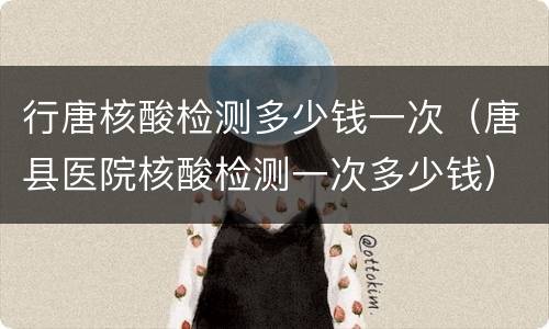 行唐核酸检测多少钱一次（唐县医院核酸检测一次多少钱）