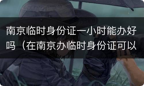 南京临时身份证一小时能办好吗（在南京办临时身份证可以立刻拿到吗）