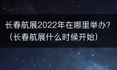 长春航展2022年在哪里举办？（长春航展什么时候开始）