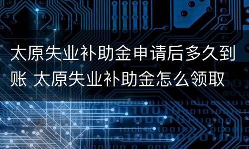 太原失业补助金申请后多久到账 太原失业补助金怎么领取