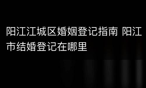 阳江江城区婚姻登记指南 阳江市结婚登记在哪里