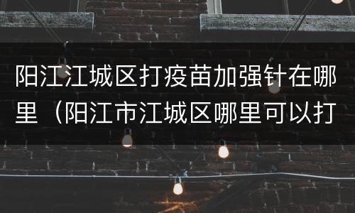 阳江江城区打疫苗加强针在哪里（阳江市江城区哪里可以打疫苗）
