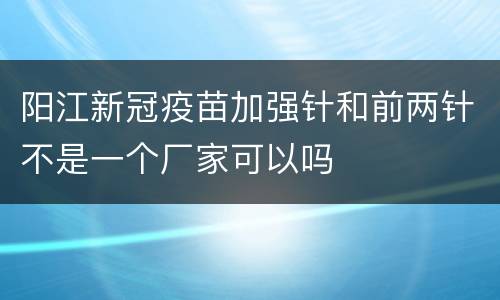 阳江新冠疫苗加强针和前两针不是一个厂家可以吗