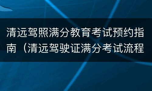 清远驾照满分教育考试预约指南（清远驾驶证满分考试流程）