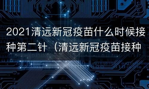 2021清远新冠疫苗什么时候接种第二针（清远新冠疫苗接种时间）