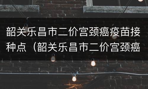 韶关乐昌市二价宫颈癌疫苗接种点（韶关乐昌市二价宫颈癌疫苗接种点电话）