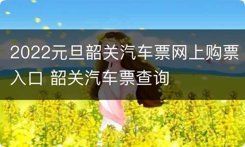 2022元旦韶关汽车票网上购票入口 韶关汽车票查询