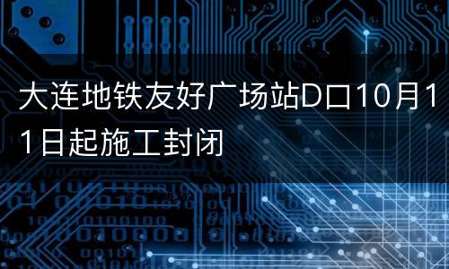 大连地铁友好广场站D口10月11日起施工封闭